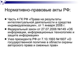 Нормативно-правовые акты РФ: Часть 4 ГК РФ «Права на результаты интеллектуальной деятельности и средства индивидуализации», от 1 января 2008 г. Федеральный закон от 27.07.2006 №149 «Об информации, информационных технологиях и защите информации» Указ президента РФ от 7.10.1993 №1607 «О государственной политике в области охраны авторского права и смежных прав»  