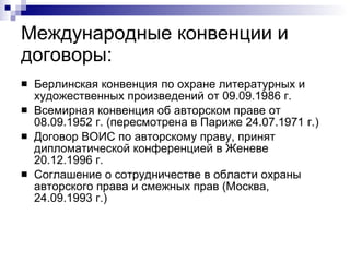Международные конвенции и договоры: Берлинская конвенция по охране литературных и художественных произведений от 09.09.1986 г. Всемирная конвенция об авторском праве от 08.09.1952 г. (пересмотрена в Париже 24.07.1971 г.) Договор ВОИС по авторскому праву, принят дипломатической конференцией в Женеве 20.12.1996 г. Соглашение о сотрудничестве в области охраны авторского права и смежных прав (Москва, 24.09.1993 г.) 