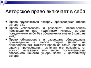 Авторское право включает в себя  Право признаваться автором произведения (право авторства); Право использовать и разрешать использовать произведение под подлинным именем автора, псевдонимом либо без обозначения имени (право на имя); Право обнародовать и разрешать обнародовать произведение в любой форме (право на обнародование), включая право на отзыв, право на защиту произведения, включая его название, от всякого искажения или иного посягательства, способного нанести ущерб чести и достоинству автора.  