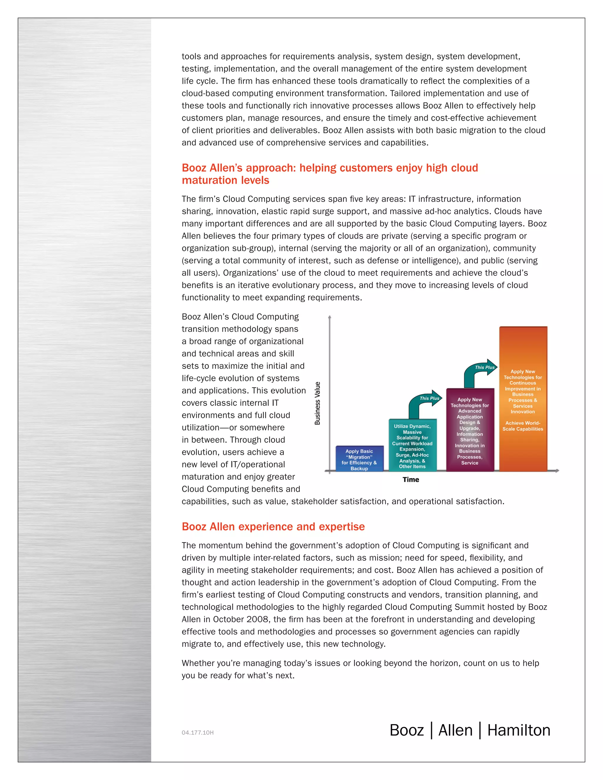 tools and approaches for requirements analysis, system design, system development,
testing, implementation, and the overall management of the entire system development
life cycle. The firm has enhanced these tools dramatically to reflect the complexities of a
cloud-based computing environment transformation. Tailored implementation and use of
these tools and functionally rich innovative processes allows Booz Allen to effectively help
customers plan, manage resources, and ensure the timely and cost-effective achievement
of client priorities and deliverables. Booz Allen assists with both basic migration to the cloud
and advanced use of comprehensive services and capabilities.
Booz Allen’s approach: helping customers enjoy high cloud
maturation levels
The firm’s Cloud Computing services span five key areas: IT infrastructure, information
sharing, innovation, elastic rapid surge support, and massive ad-hoc analytics. Clouds have
many important differences and are all supported by the basic Cloud Computing layers. Booz
Allen believes the four primary types of clouds are private (serving a specific program or
organization sub-group), internal (serving the majority or all of an organization), community
(serving a total community of interest, such as defense or intelligence), and public (serving
all users). Organizations’ use of the cloud to meet requirements and achieve the cloud’s
benefits is an iterative evolutionary process, and they move to increasing levels of cloud
functionality to meet expanding requirements.
Booz Allen’s Cloud Computing
transition methodology spans
a broad range of organizational
and technical areas and skill
sets to maximize the initial and
life-cycle evolution of systems
and applications. This evolution
covers classic internal IT
environments and full cloud
utilization—or somewhere
in between. Through cloud
evolution, users achieve a
new level of IT/operational
maturation and enjoy greater
Cloud Computing benefits and
capabilities, such as value, stakeholder satisfaction, and operational satisfaction.
Booz Allen experience and expertise
The momentum behind the government’s adoption of Cloud Computing is significant and
driven by multiple inter-related factors, such as mission; need for speed, flexibility, and
agility in meeting stakeholder requirements; and cost. Booz Allen has achieved a position of
thought and action leadership in the government’s adoption of Cloud Computing. From the
firm’s earliest testing of Cloud Computing constructs and vendors, transition planning, and
technological methodologies to the highly regarded Cloud Computing Summit hosted by Booz
Allen in October 2008, the firm has been at the forefront in understanding and developing
effective tools and methodologies and processes so government agencies can rapidly
migrate to, and effectively use, this new technology.
Whether you’re managing today’s issues or looking beyond the horizon, count on us to help
you be ready for what’s next.
04.177.10H
 