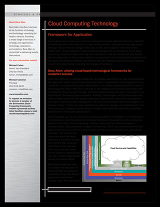 Ready for what’s next. www.boozallen.com
As the government moves to a Cloud Computing environment, agencies will face a new form
of technology over which they will only have indirect control—via a service-level agreement.
Although much of the technology in the cloud is new, some aspects have roots in the
1960s with “virtual machines.” Some of the technologies will be transparent to the buyer
community. Buyers will have some say over the products that are needed and why. Buyers
will also have input on how current systems not migrating to the cloud and future systems not
moving to the cloud will interface and interoperate with migrated and cloud-hosted systems.
Cloud Computing creates a dynamic technological framework.
Booz Allen: utilizing cloud-based technological frameworks for
customer success
Booz Allen Hamilton, a leading strategy and technology consulting firm, has long recognized
the significant impact Cloud Computing would have on organizations providing services and
“products” to customers and other stakeholders. This impact involves two primary types of
technology that exist in the cloud. One type is the hardware and software technology used
to create the virtual servers, storage, and computational resources used in the cloud to run
applications. The second type comprises “enabling” technologies, which provide tools and
other software platforms that support application development, application management,
and basic-to-advanced data management. The cloud encompasses these technologies in a
six-layer “stack”: clients, services, applications, platforms, storage, and infrastructure. This
stack produces a variety of cloud services through virtual systems created for customers
based on their needs and specifications.
Virtual systems, per se, are not new. In computing, platform virtualization is a virtualization
of computers or operating systems that hides the physical characteristics of a computing
platform from users. Cloud Computing is similar. Users care only about the service—
compute cycles, data availability, integrity, and security. Users’ only concerns are that their
applications can run in the cloud environment and that they can access their applications
and data. The nature of the
resources users ultimately
consume is a function of what
they move to the cloud and
what they will do over time.
The cloud is simply a path,
not an endpoint, organizations
can use to meet changing and
enhanced mission needs.
Booz Allen’s expertise rests
on a broad and deep pool of
technical staff and extensive
experience across the federal
government and private
industry. Booz Allen has proven
S t r at e g y & O r g a n i z atioN | T e ch n o l o g Y | O p e r atio n s | A n a l y tics
Cloud Computing Technology
Framework for Application
About Booz Allen
Booz Allen Hamilton has been
at the forefront of strategy
and technology consulting for
nearly a century. Providing
a broad range of services in
strategy and organization,
technology, operations,
and analytics, Booz Allen is
committed to delivering results
that endure.
For more information contact
Michael Farber
Senior Vice President
240/314-5671
farber_michael@bah.com
Michael Cameron
Principal
301/543-4432
cameron_mike@bah.com
www.boozallen.com
To request an invitation
to become a member of
the Government Cloud
Computing Community
website sponsored by Booz
Allen Hamilton, please e-mail
cloudcomputing@bah.com.
 