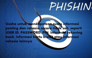PHISHING
Usaha untuk mendapatkan suatu informasi
penting dan rahasia secara tidak sah, seperti
USER ID, PASSWORD, PIN, informasi rekening
bank, informasi kartu kredit atau informasi
rahasia lainnya
 