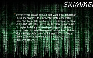 SKIMMER
*Skimmer itu adalah sebuah alat yang bisa digunakan
untuk mengambil dan mencatat data dari kartu
kita. Nah kalau kita perhatikan ini misalnya contoh
kartu ATM kita, atau kartu kredit, bentuknya sama.
Di bagian belakang ini terdapat magnetic stripe,
yang hitam. Ini adalah magnetic stripe kita. Kalau
kita memasukkan kartu ini ke mesin ATM, maka si
mesin ATM akan membaca data yang ada di
magnetic stripe.
 