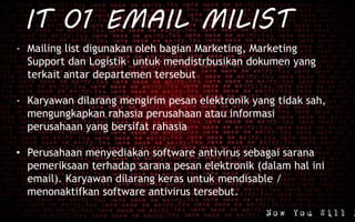 IT 01 EMAIL MILIST
- Mailing list digunakan oleh bagian Marketing, Marketing
Support dan Logistik untuk mendistrbusikan dokumen yang
terkait antar departemen tersebut
- Karyawan dilarang mengirim pesan elektronik yang tidak sah,
mengungkapkan rahasia perusahaan atau informasi
perusahaan yang bersifat rahasia
• Perusahaan menyediakan software antivirus sebagai sarana
pemeriksaan terhadap sarana pesan elektronik (dalam hal ini
email). Karyawan dilarang keras untuk mendisable /
menonaktifkan software antivirus tersebut.
 
