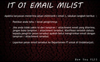 IT 01 EMAIL MILIST
Apabila karyawan menerima pesan elektronik ( email ), lakukan langkah berikut :
- Pastikan anda tahu / kenal pengirimnya
- Jika anda tidak yakin isi dari lampiran / attachment email yang diterima,
jangan buka lampiran / attachment tersebut. Klarifikasi terlebih dahulu
kepada pengirim pesan tersebut apakah betul mengirimkan email dengan
lampiran / attachment tersebut
- Laporkan pesan email tersebut ke Departemen IT untuk di tindaklanjuti.
 