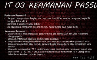 IT 03 KEAMANAN PASSW
Pedoman Password :
• Jangan mengunakan bagian dari account identifier (nama penguna, login ID,
tanggal lahir, dll )
• Minimal 8 karakter atau lebih
• Mengunakan campuran antara angka, huruf besar dan huruf kecil
Keamanan Password
• Departemen IT akan mengganti password jika ada permintaan dari user / bilamana
dianggap perlu
• Jangan beritahukan password anda kepada siapapun
• Jangan biarkan orang lain melihat anda pada saat anda memasukkan password anda
• Jangan menampilkan atau menulis password anda di area kerja atau tempat lain yang
terlihat
• Jika anda meninggalkan PC / Laptop anda, maka pastikan anda melakukan log off atau
lock screen ( CTRL + ALT + DEL ) atau shutdown untuk memastikan PC / Laptop anda
tidak dalam keadaan terbuka ( open )
 