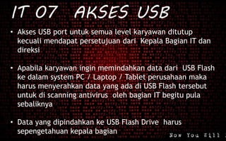 IT 07 AKSES USB
• Akses USB port untuk semua level karyawan ditutup
kecuali mendapat persetujuan dari Kepala Bagian IT dan
direksi
• Apabila karyawan ingin memindahkan data dari USB Flash
ke dalam system PC / Laptop / Tablet perusahaan maka
harus menyerahkan data yang ada di USB Flash tersebut
untuk di scanning antivirus oleh bagian IT begitu pula
sebaliknya
• Data yang dipindahkan ke USB Flash Drive harus
sepengetahuan kepala bagian
 