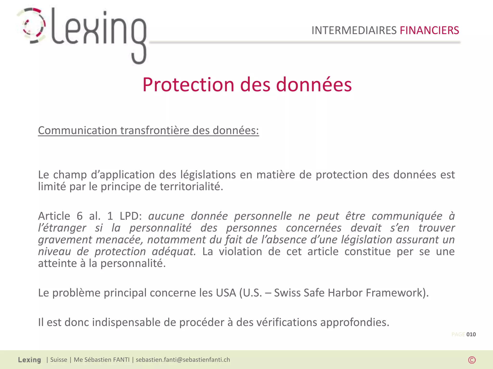 INTERMEDIAIRES FINANCIERS
| Suisse | Me Sébastien FANTI | sebastien.fanti@sebastienfanti.ch
Communication transfrontière des données:
Le champ d’application des législations en matière de protection des données est
limité par le principe de territorialité.
Article 6 al. 1 LPD: aucune donnée personnelle ne peut être communiquée à
l’étranger si la personnalité des personnes concernées devait s’en trouver
gravement menacée, notamment du fait de l’absence d’une législation assurant un
niveau de protection adéquat. La violation de cet article constitue per se une
atteinte à la personnalité.
Le problème principal concerne les USA (U.S. – Swiss Safe Harbor Framework).
Il est donc indispensable de procéder à des vérifications approfondies.
Protection des données
PAGE 010
 