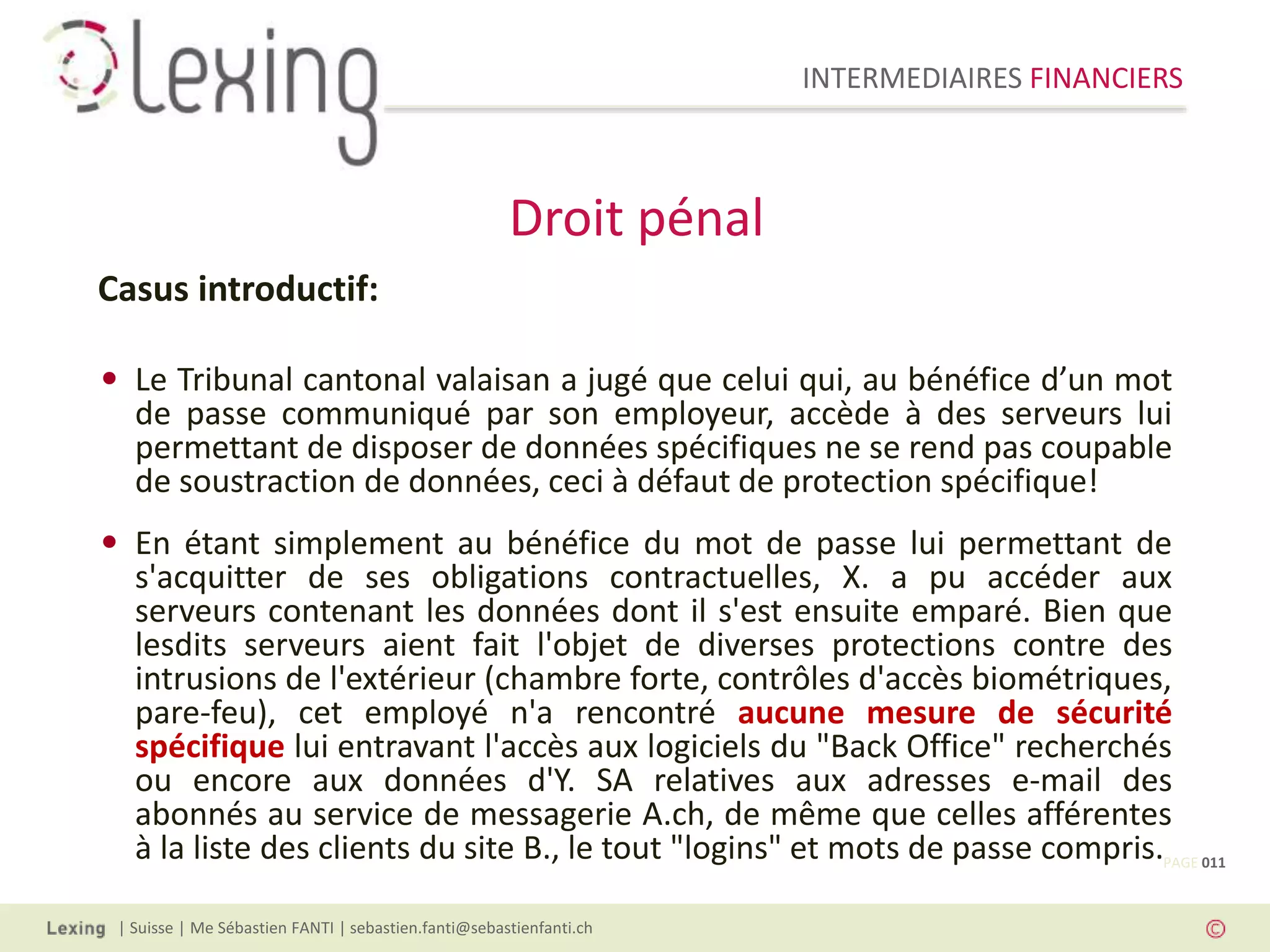 INTERMEDIAIRES FINANCIERS
| Suisse | Me Sébastien FANTI | sebastien.fanti@sebastienfanti.ch
Casus introductif:
• Le Tribunal cantonal valaisan a jugé que celui qui, au bénéfice d’un mot
de passe communiqué par son employeur, accède à des serveurs lui
permettant de disposer de données spécifiques ne se rend pas coupable
de soustraction de données, ceci à défaut de protection spécifique!
• En étant simplement au bénéfice du mot de passe lui permettant de
s'acquitter de ses obligations contractuelles, X. a pu accéder aux
serveurs contenant les données dont il s'est ensuite emparé. Bien que
lesdits serveurs aient fait l'objet de diverses protections contre des
intrusions de l'extérieur (chambre forte, contrôles d'accès biométriques,
pare-feu), cet employé n'a rencontré aucune mesure de sécurité
spécifique lui entravant l'accès aux logiciels du "Back Office" recherchés
ou encore aux données d'Y. SA relatives aux adresses e-mail des
abonnés au service de messagerie A.ch, de même que celles afférentes
à la liste des clients du site B., le tout "logins" et mots de passe compris.
Droit pénal
PAGE 011
 