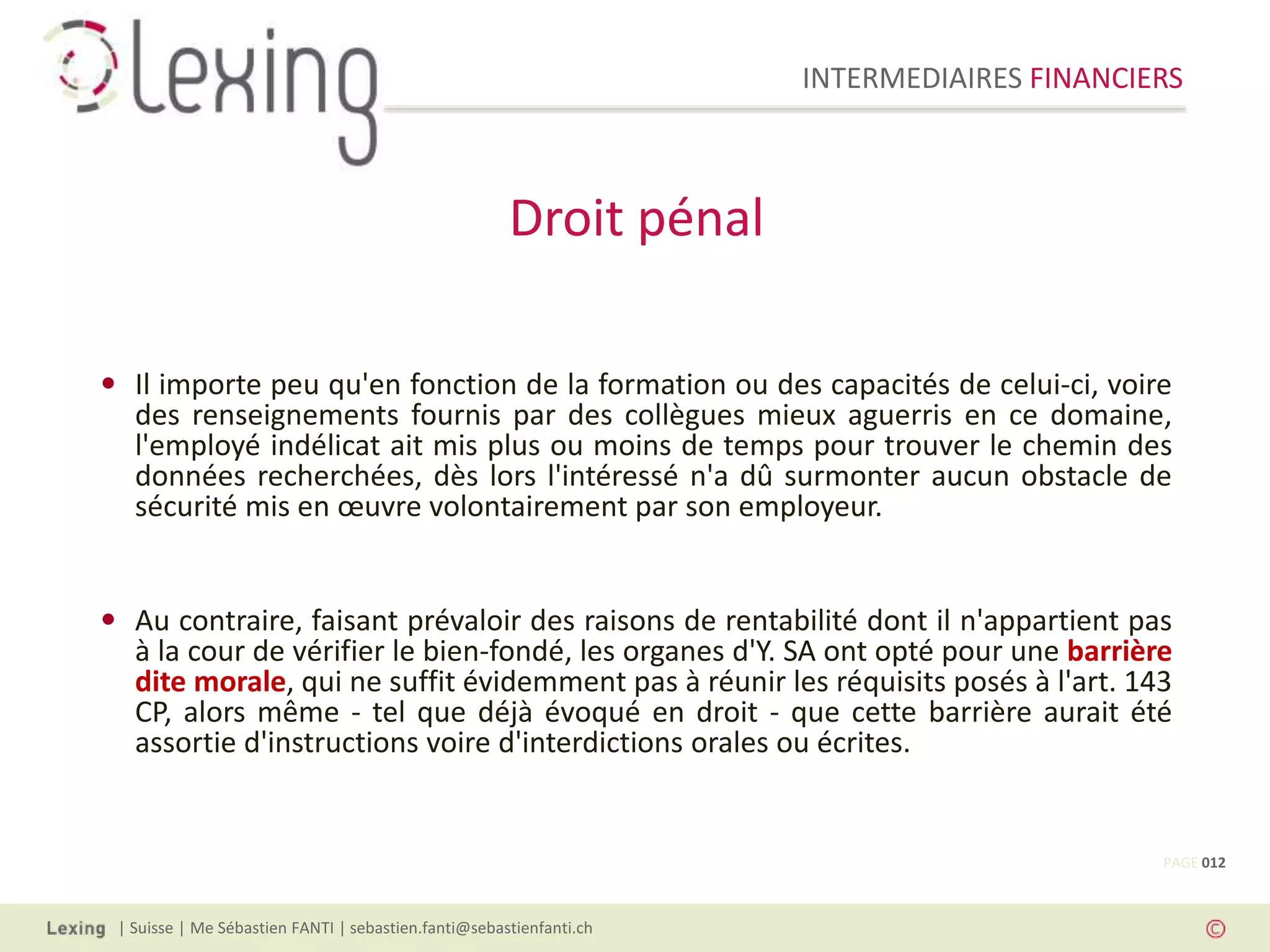 INTERMEDIAIRES FINANCIERS
| Suisse | Me Sébastien FANTI | sebastien.fanti@sebastienfanti.ch
• Il importe peu qu'en fonction de la formation ou des capacités de celui-ci, voire
des renseignements fournis par des collègues mieux aguerris en ce domaine,
l'employé indélicat ait mis plus ou moins de temps pour trouver le chemin des
données recherchées, dès lors l'intéressé n'a dû surmonter aucun obstacle de
sécurité mis en œuvre volontairement par son employeur.
• Au contraire, faisant prévaloir des raisons de rentabilité dont il n'appartient pas
à la cour de vérifier le bien-fondé, les organes d'Y. SA ont opté pour une barrière
dite morale, qui ne suffit évidemment pas à réunir les réquisits posés à l'art. 143
CP, alors même - tel que déjà évoqué en droit - que cette barrière aurait été
assortie d'instructions voire d'interdictions orales ou écrites.
Droit pénal
PAGE 012
 