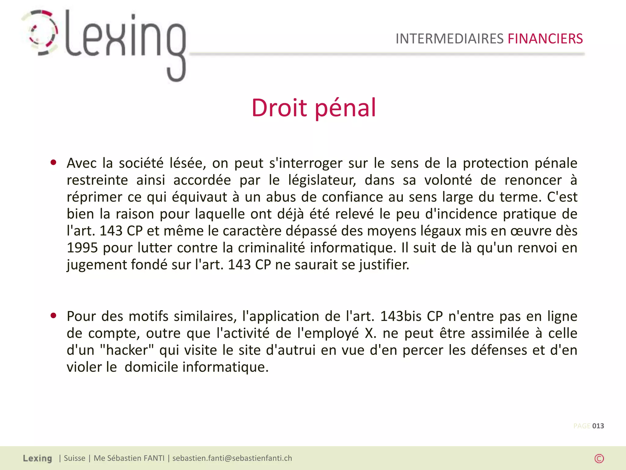 INTERMEDIAIRES FINANCIERS
| Suisse | Me Sébastien FANTI | sebastien.fanti@sebastienfanti.ch
• Avec la société lésée, on peut s'interroger sur le sens de la protection pénale
restreinte ainsi accordée par le législateur, dans sa volonté de renoncer à
réprimer ce qui équivaut à un abus de confiance au sens large du terme. C'est
bien la raison pour laquelle ont déjà été relevé le peu d'incidence pratique de
l'art. 143 CP et même le caractère dépassé des moyens légaux mis en œuvre dès
1995 pour lutter contre la criminalité informatique. Il suit de là qu'un renvoi en
jugement fondé sur l'art. 143 CP ne saurait se justifier.
• Pour des motifs similaires, l'application de l'art. 143bis CP n'entre pas en ligne
de compte, outre que l'activité de l'employé X. ne peut être assimilée à celle
d'un "hacker" qui visite le site d'autrui en vue d'en percer les défenses et d'en
violer le domicile informatique.
Droit pénal
PAGE 013
 
