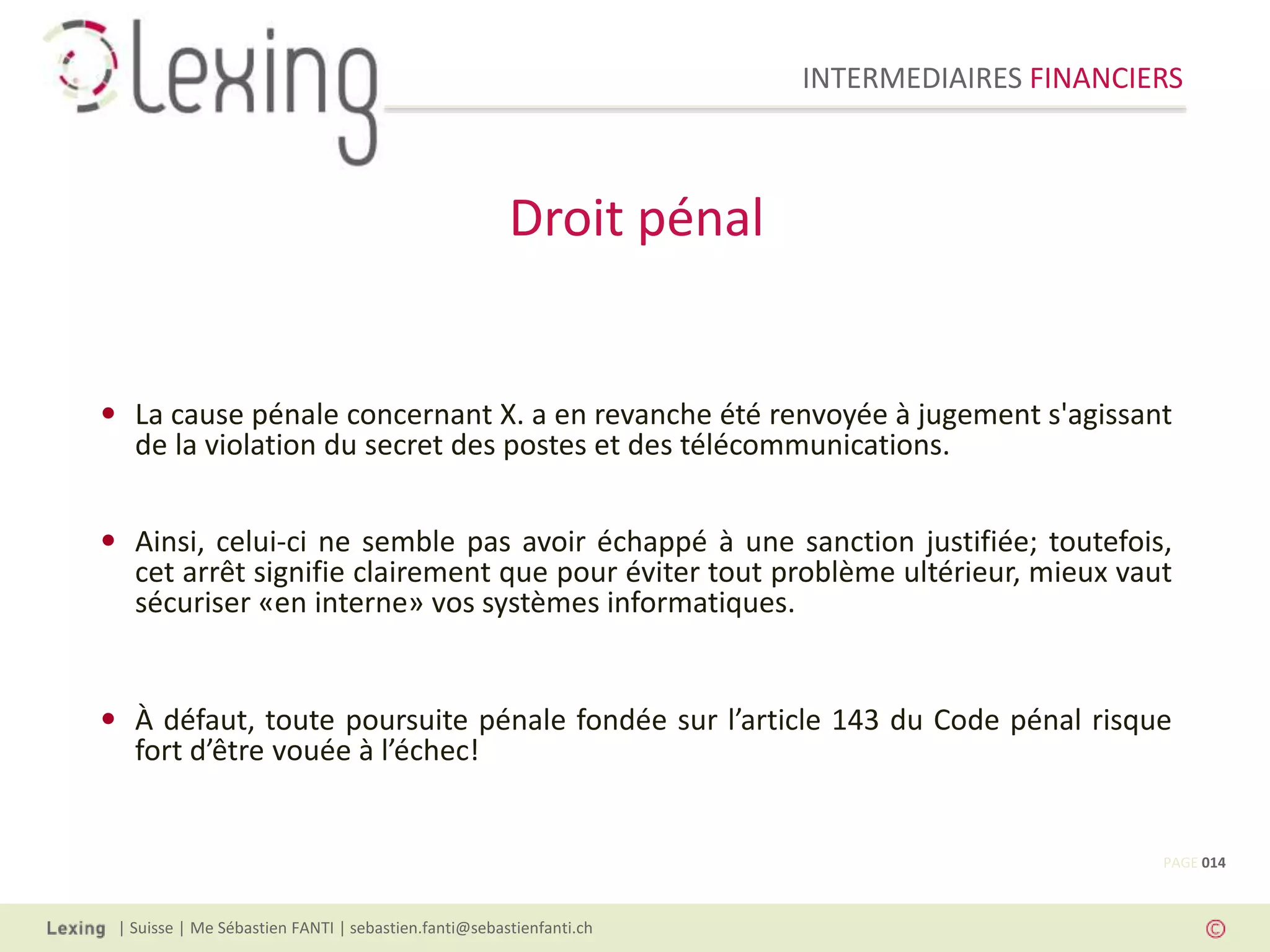 INTERMEDIAIRES FINANCIERS
| Suisse | Me Sébastien FANTI | sebastien.fanti@sebastienfanti.ch
• La cause pénale concernant X. a en revanche été renvoyée à jugement s'agissant
de la violation du secret des postes et des télécommunications.
• Ainsi, celui-ci ne semble pas avoir échappé à une sanction justifiée; toutefois,
cet arrêt signifie clairement que pour éviter tout problème ultérieur, mieux vaut
sécuriser «en interne» vos systèmes informatiques.
• À défaut, toute poursuite pénale fondée sur l’article 143 du Code pénal risque
fort d’être vouée à l’échec!
Droit pénal
PAGE 014
 