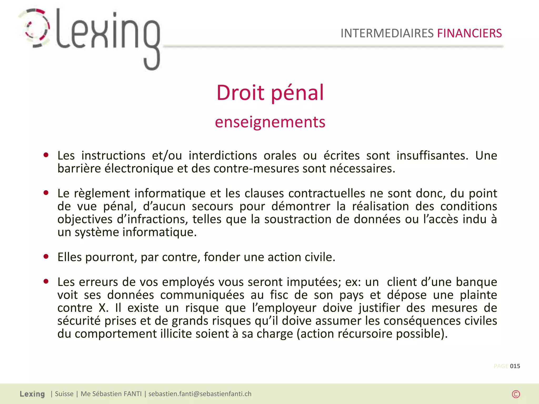 INTERMEDIAIRES FINANCIERS
| Suisse | Me Sébastien FANTI | sebastien.fanti@sebastienfanti.ch
• Les instructions et/ou interdictions orales ou écrites sont insuffisantes. Une
barrière électronique et des contre-mesures sont nécessaires.
• Le règlement informatique et les clauses contractuelles ne sont donc, du point
de vue pénal, d’aucun secours pour démontrer la réalisation des conditions
objectives d’infractions, telles que la soustraction de données ou l’accès indu à
un système informatique.
• Elles pourront, par contre, fonder une action civile.
• Les erreurs de vos employés vous seront imputées; ex: un client d’une banque
voit ses données communiquées au fisc de son pays et dépose une plainte
contre X. Il existe un risque que l’employeur doive justifier des mesures de
sécurité prises et de grands risques qu’il doive assumer les conséquences civiles
du comportement illicite soient à sa charge (action récursoire possible).
Droit pénal
enseignements
PAGE 015
 
