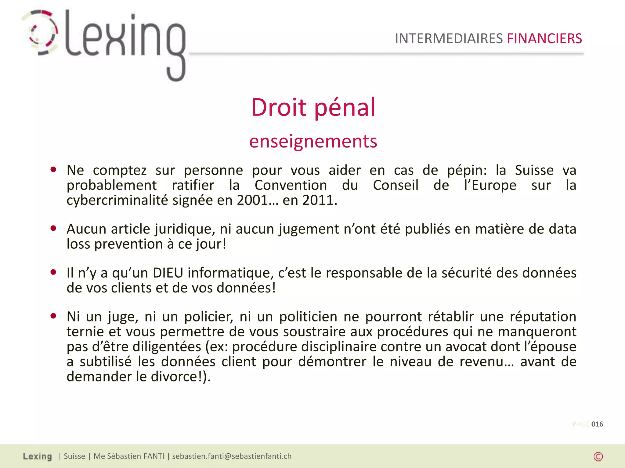 INTERMEDIAIRES FINANCIERS
| Suisse | Me Sébastien FANTI | sebastien.fanti@sebastienfanti.ch
• Ne comptez sur personne pour vous aider en cas de pépin: la Suisse va
probablement ratifier la Convention du Conseil de l’Europe sur la
cybercriminalité signée en 2001… en 2011.
• Aucun article juridique, ni aucun jugement n’ont été publiés en matière de data
loss prevention à ce jour!
• Il n’y a qu’un DIEU informatique, c’est le responsable de la sécurité des données
de vos clients et de vos données!
• Ni un juge, ni un policier, ni un politicien ne pourront rétablir une réputation
ternie et vous permettre de vous soustraire aux procédures qui ne manqueront
pas d’être diligentées (ex: procédure disciplinaire contre un avocat dont l’épouse
a subtilisé les données client pour démontrer le niveau de revenu… avant de
demander le divorce!).
Droit pénal
enseignements
PAGE 016
 