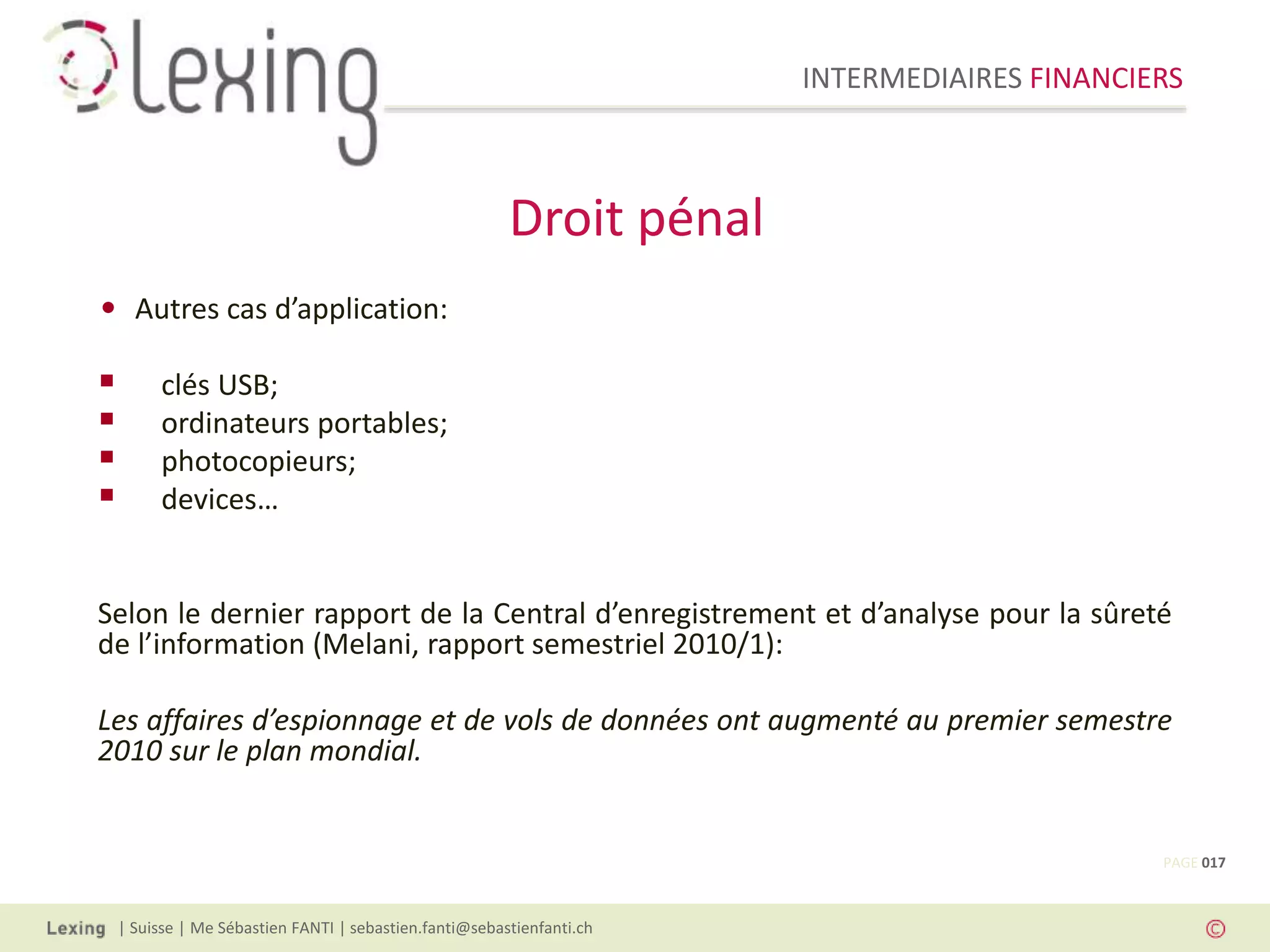 INTERMEDIAIRES FINANCIERS
| Suisse | Me Sébastien FANTI | sebastien.fanti@sebastienfanti.ch
• Autres cas d’application:
 clés USB;
 ordinateurs portables;
 photocopieurs;
 devices…
Selon le dernier rapport de la Central d’enregistrement et d’analyse pour la sûreté
de l’information (Melani, rapport semestriel 2010/1):
Les affaires d’espionnage et de vols de données ont augmenté au premier semestre
2010 sur le plan mondial.
Droit pénal
PAGE 017
 