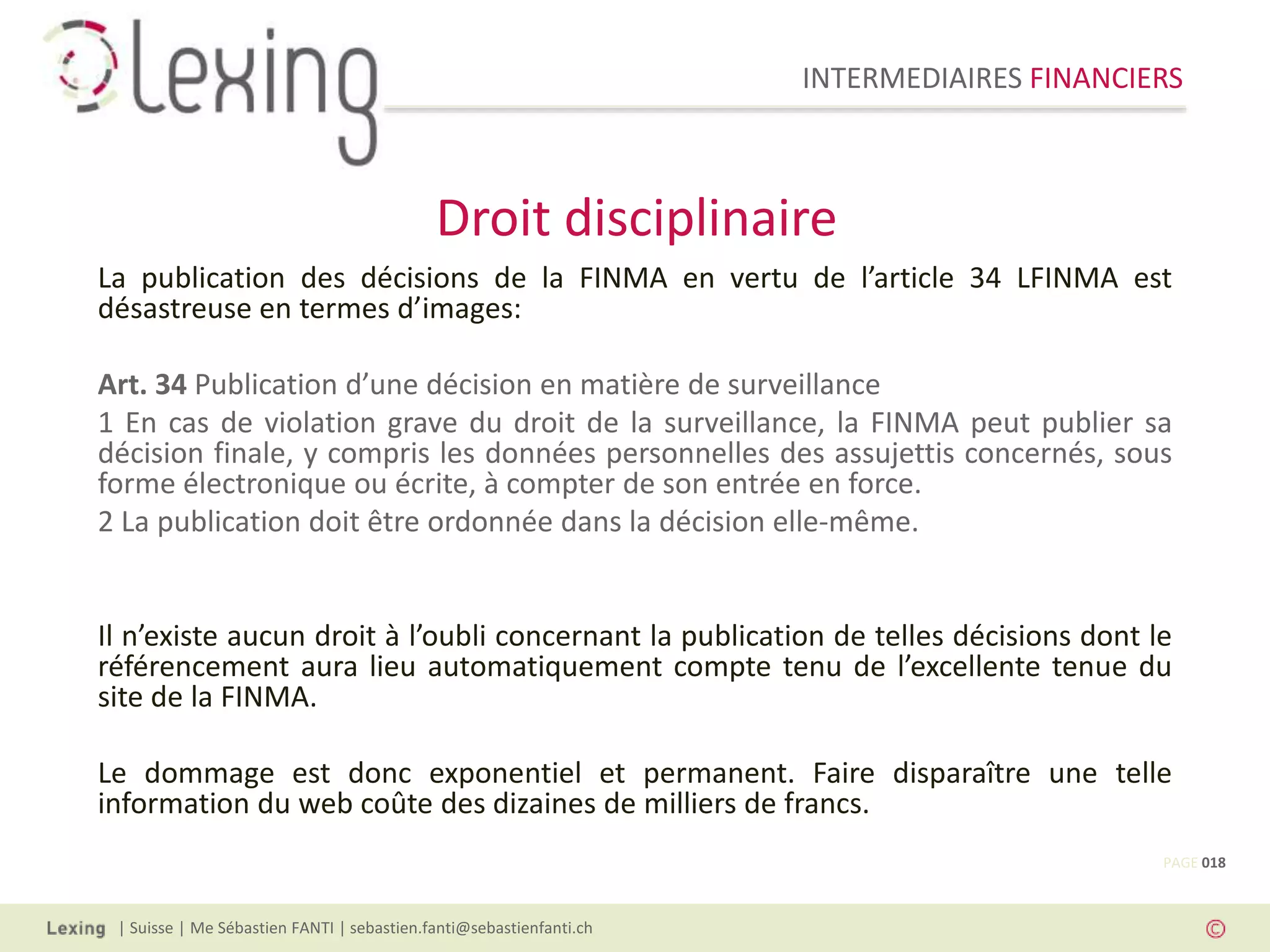 INTERMEDIAIRES FINANCIERS
| Suisse | Me Sébastien FANTI | sebastien.fanti@sebastienfanti.ch
La publication des décisions de la FINMA en vertu de l’article 34 LFINMA est
désastreuse en termes d’images:
Art. 34 Publication d’une décision en matière de surveillance
1 En cas de violation grave du droit de la surveillance, la FINMA peut publier sa
décision finale, y compris les données personnelles des assujettis concernés, sous
forme électronique ou écrite, à compter de son entrée en force.
2 La publication doit être ordonnée dans la décision elle-même.
Il n’existe aucun droit à l’oubli concernant la publication de telles décisions dont le
référencement aura lieu automatiquement compte tenu de l’excellente tenue du
site de la FINMA.
Le dommage est donc exponentiel et permanent. Faire disparaître une telle
information du web coûte des dizaines de milliers de francs.
Droit disciplinaire
PAGE 018
 