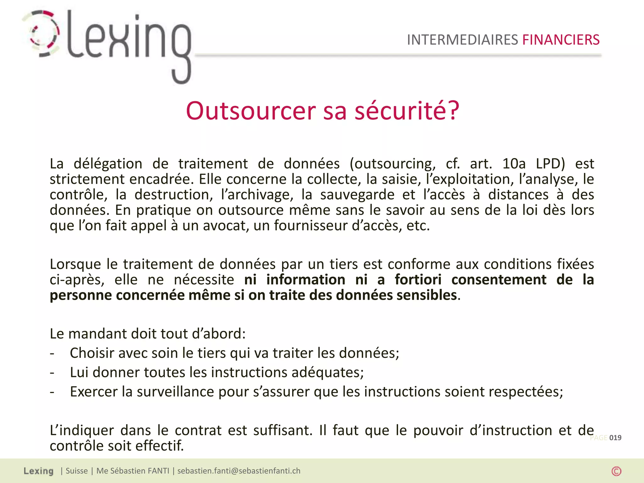 INTERMEDIAIRES FINANCIERS
| Suisse | Me Sébastien FANTI | sebastien.fanti@sebastienfanti.ch
La délégation de traitement de données (outsourcing, cf. art. 10a LPD) est
strictement encadrée. Elle concerne la collecte, la saisie, l’exploitation, l’analyse, le
contrôle, la destruction, l’archivage, la sauvegarde et l’accès à distances à des
données. En pratique on outsource même sans le savoir au sens de la loi dès lors
que l’on fait appel à un avocat, un fournisseur d’accès, etc.
Lorsque le traitement de données par un tiers est conforme aux conditions fixées
ci-après, elle ne nécessite ni information ni a fortiori consentement de la
personne concernée même si on traite des données sensibles.
Le mandant doit tout d’abord:
- Choisir avec soin le tiers qui va traiter les données;
- Lui donner toutes les instructions adéquates;
- Exercer la surveillance pour s’assurer que les instructions soient respectées;
L’indiquer dans le contrat est suffisant. Il faut que le pouvoir d’instruction et de
contrôle soit effectif.
Outsourcer sa sécurité?
PAGE 019
 