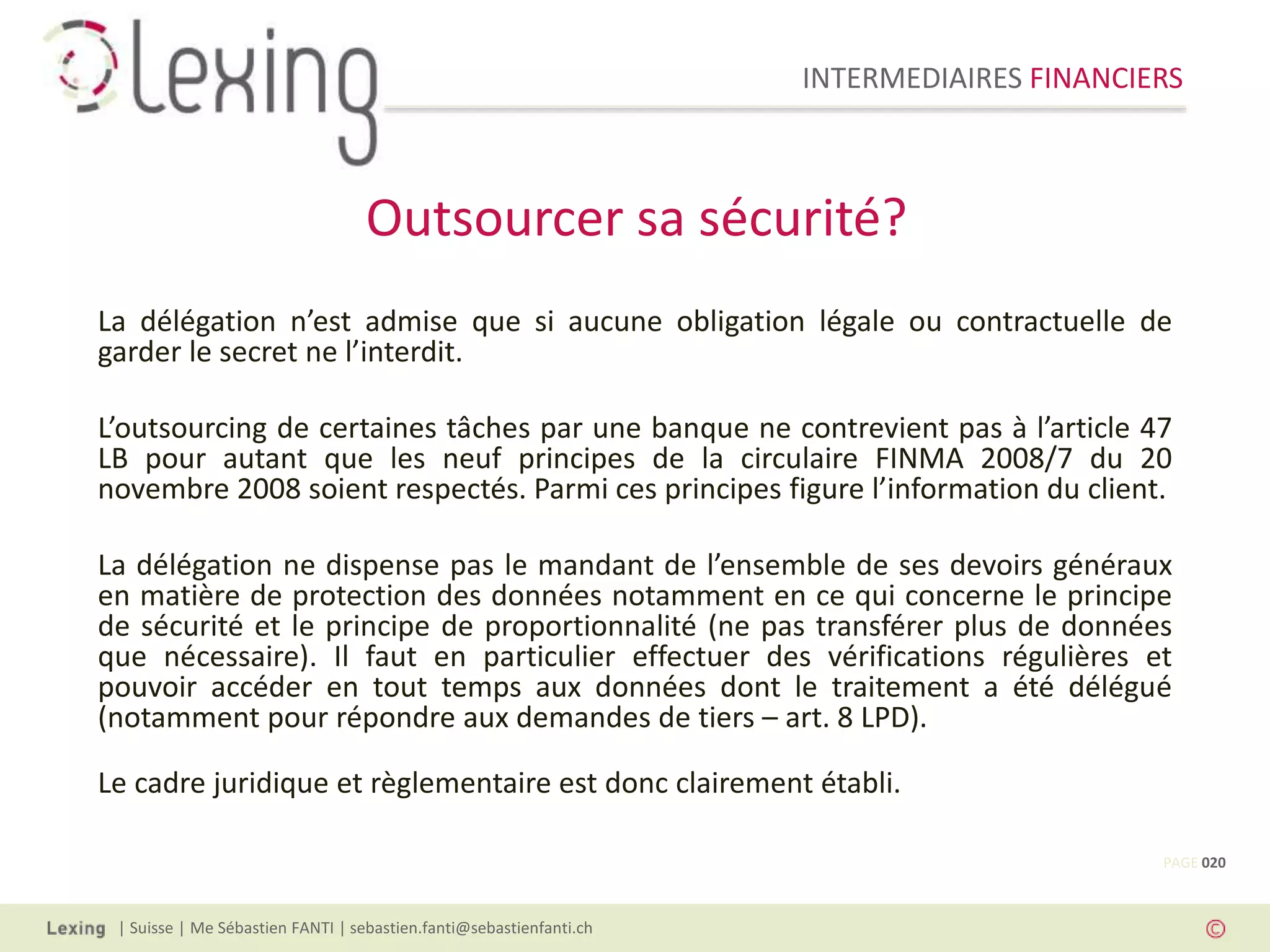 INTERMEDIAIRES FINANCIERS
| Suisse | Me Sébastien FANTI | sebastien.fanti@sebastienfanti.ch
La délégation n’est admise que si aucune obligation légale ou contractuelle de
garder le secret ne l’interdit.
L’outsourcing de certaines tâches par une banque ne contrevient pas à l’article 47
LB pour autant que les neuf principes de la circulaire FINMA 2008/7 du 20
novembre 2008 soient respectés. Parmi ces principes figure l’information du client.
La délégation ne dispense pas le mandant de l’ensemble de ses devoirs généraux
en matière de protection des données notamment en ce qui concerne le principe
de sécurité et le principe de proportionnalité (ne pas transférer plus de données
que nécessaire). Il faut en particulier effectuer des vérifications régulières et
pouvoir accéder en tout temps aux données dont le traitement a été délégué
(notamment pour répondre aux demandes de tiers – art. 8 LPD).
Le cadre juridique et règlementaire est donc clairement établi.
Outsourcer sa sécurité?
PAGE 020
 