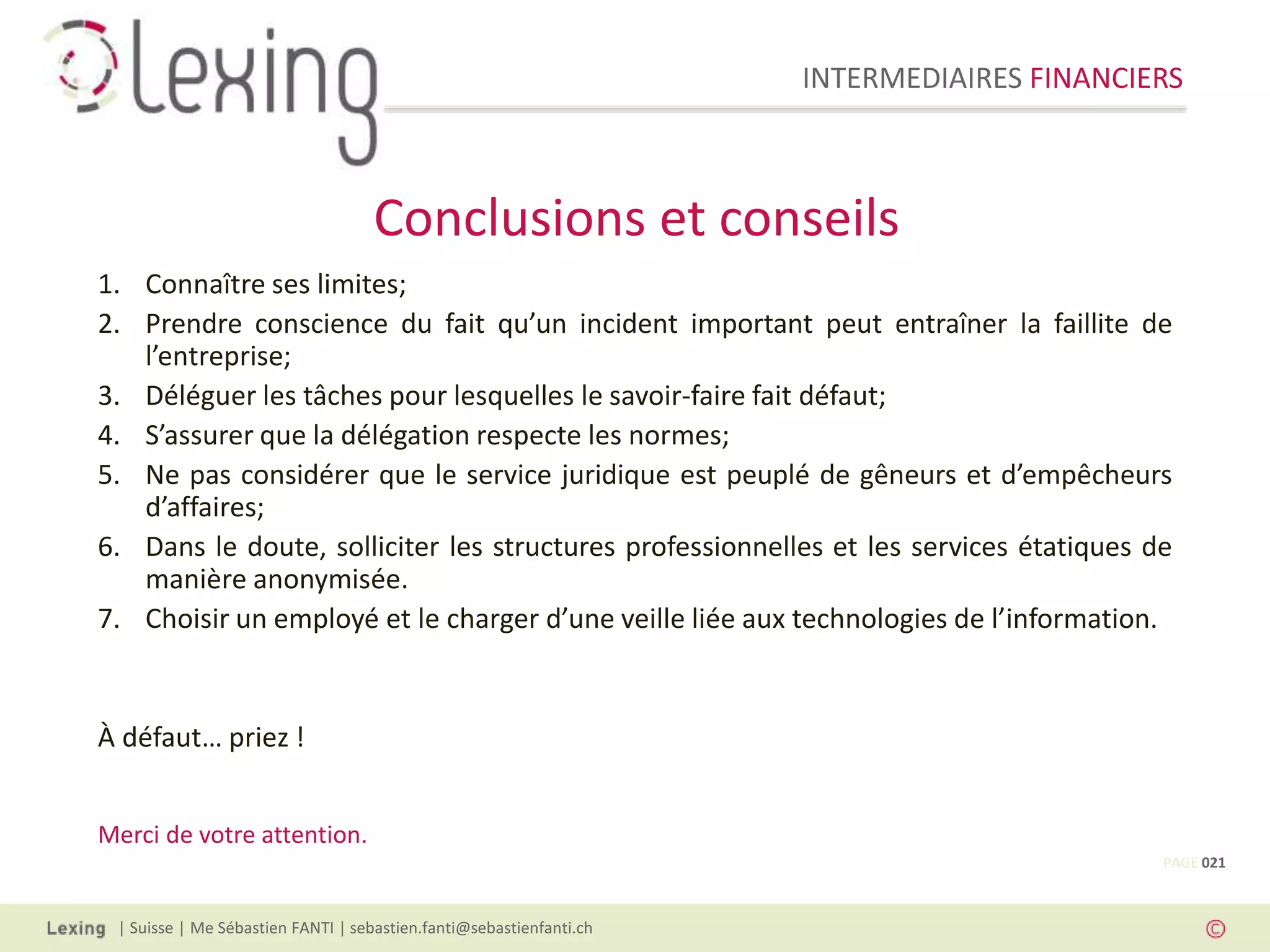 INTERMEDIAIRES FINANCIERS
| Suisse | Me Sébastien FANTI | sebastien.fanti@sebastienfanti.ch
1. Connaître ses limites;
2. Prendre conscience du fait qu’un incident important peut entraîner la faillite de
l’entreprise;
3. Déléguer les tâches pour lesquelles le savoir-faire fait défaut;
4. S’assurer que la délégation respecte les normes;
5. Ne pas considérer que le service juridique est peuplé de gêneurs et d’empêcheurs
d’affaires;
6. Dans le doute, solliciter les structures professionnelles et les services étatiques de
manière anonymisée.
7. Choisir un employé et le charger d’une veille liée aux technologies de l’information.
À défaut… priez !
Merci de votre attention.
Conclusions et conseils
PAGE 021
 