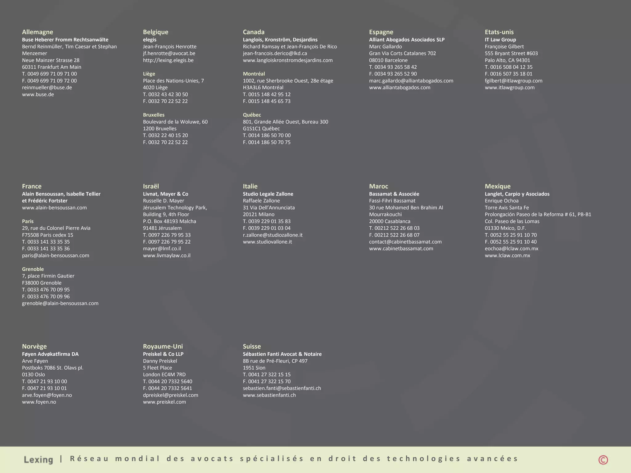 | R é s e a u m o n d i a l d e s a v o c a t s s p é c i a l i s é s e n d r o i t d e s t e c h n o l o g i e s a v a n c é e s
Allemagne
Buse Heberer Fromm Rechtsanwälte
Bernd Reinmüller, Tim Caesar et Stephan
Menzemer
Neue Mainzer Strasse 28
60311 Frankfurt Am Main
T. 0049 699 71 09 71 00
F. 0049 699 71 09 72 00
reinmueller@buse.de
www.buse.de
Belgique
elegis
Jean-François Henrotte
jf.henrotte@avocat.be
http://lexing.elegis.be
Liège
Place des Nations-Unies, 7
4020 Liège
T. 0032 43 42 30 50
F. 0032 70 22 52 22
Bruxelles
Boulevard de la Woluwe, 60
1200 Bruxelles
T. 0032 22 40 15 20
F. 0032 70 22 52 22
Canada
Langlois, Kronström, Desjardins
Richard Ramsay et Jean-François De Rico
jean-francois.derico@lkd.ca
www.langloiskronstromdesjardins.com
Montréal
1002, rue Sherbrooke Ouest, 28e étage
H3A3L6 Montréal
T. 0015 148 42 95 12
F. 0015 148 45 65 73
Québec
801, Grande Allée Ouest, Bureau 300
G1S1C1 Québec
T. 0014 186 50 70 00
F. 0014 186 50 70 75
Espagne
Alliant Abogados Asociados SLP
Marc Gallardo
Gran Via Corts Catalanes 702
08010 Barcelone
T. 0034 93 265 58 42
F. 0034 93 265 52 90
marc.gallardo@alliantabogados.com
www.alliantabogados.com
Etats-unis
IT Law Group
Françoise Gilbert
555 Bryant Street #603
Palo Alto, CA 94301
T. 0016 508 04 12 35
F. 0016 507 35 18 01
fgilbert@itlawgroup.com
www.itlawgroup.com
France
Alain Bensoussan, Isabelle Tellier
et Frédéric Fortster
www.alain-bensoussan.com
Paris
29, rue du Colonel Pierre Avia
F75508 Paris cedex 15
T. 0033 141 33 35 35
F. 0033 141 33 35 36
paris@alain-bensoussan.com
Grenoble
7, place Firmin Gautier
F38000 Grenoble
T. 0033 476 70 09 95
F. 0033 476 70 09 96
grenoble@alain-bensoussan.com
Israël
Livnat, Mayer & Co
Russelle D. Mayer
Jérusalem Technology Park,
Building 9, 4th Floor
P.O. Box 48193 Malcha
91481 Jérusalem
T. 0097 226 79 95 33
F. 0097 226 79 95 22
mayer@lmf.co.il
www.livmaylaw.co.il
Italie
Studio Legale Zallone
Raffaele Zallone
31 Via Dell’Annunciata
20121 Milano
T. 0039 229 01 35 83
F. 0039 229 01 03 04
r.zallone@studiozallone.it
www.studiovallone.it
Maroc
Bassamat & Associée
Fassi-Fihri Bassamat
30 rue Mohamed Ben Brahim Al
Mourrakouchi
20000 Casablanca
T. 00212 522 26 68 03
F. 00212 522 26 68 07
contact@cabinetbassamat.com
www.cabinetbassamat.com
Mexique
Langlet, Carpio y Asociados
Enrique Ochoa
Torre Axis Santa Fe
Prolongación Paseo de la Reforma # 61, PB-B1
Col. Paseo de las Lomas
01330 Mxico, D.F.
T. 0052 55 25 91 10 70
F. 0052 55 25 91 10 40
eochoa@lclaw.com.mx
www.lclaw.com.mx
Norvège
Føyen Advøkatfirma DA
Arve Føyen
Postboks 7086 St. Olavs pl.
0130 Oslo
T. 0047 21 93 10 00
F. 0047 21 93 10 01
arve.foyen@foyen.no
www.foyen.no
Royaume-Uni
Preiskel & Co LLP
Danny Preiskel
5 Fleet Place
London EC4M 7RD
T. 0044 20 7332 5640
F. 0044 20 7332 5641
dpreiskel@preiskel.com
www.preiskel.com
Suisse
Sébastien Fanti Avocat & Notaire
8B rue de Pré-Fleuri, CP 497
1951 Sion
T. 0041 27 322 15 15
F. 0041 27 322 15 70
sebastien.fanti@sebastienfanti.ch
www.sebastienfanti.ch
 