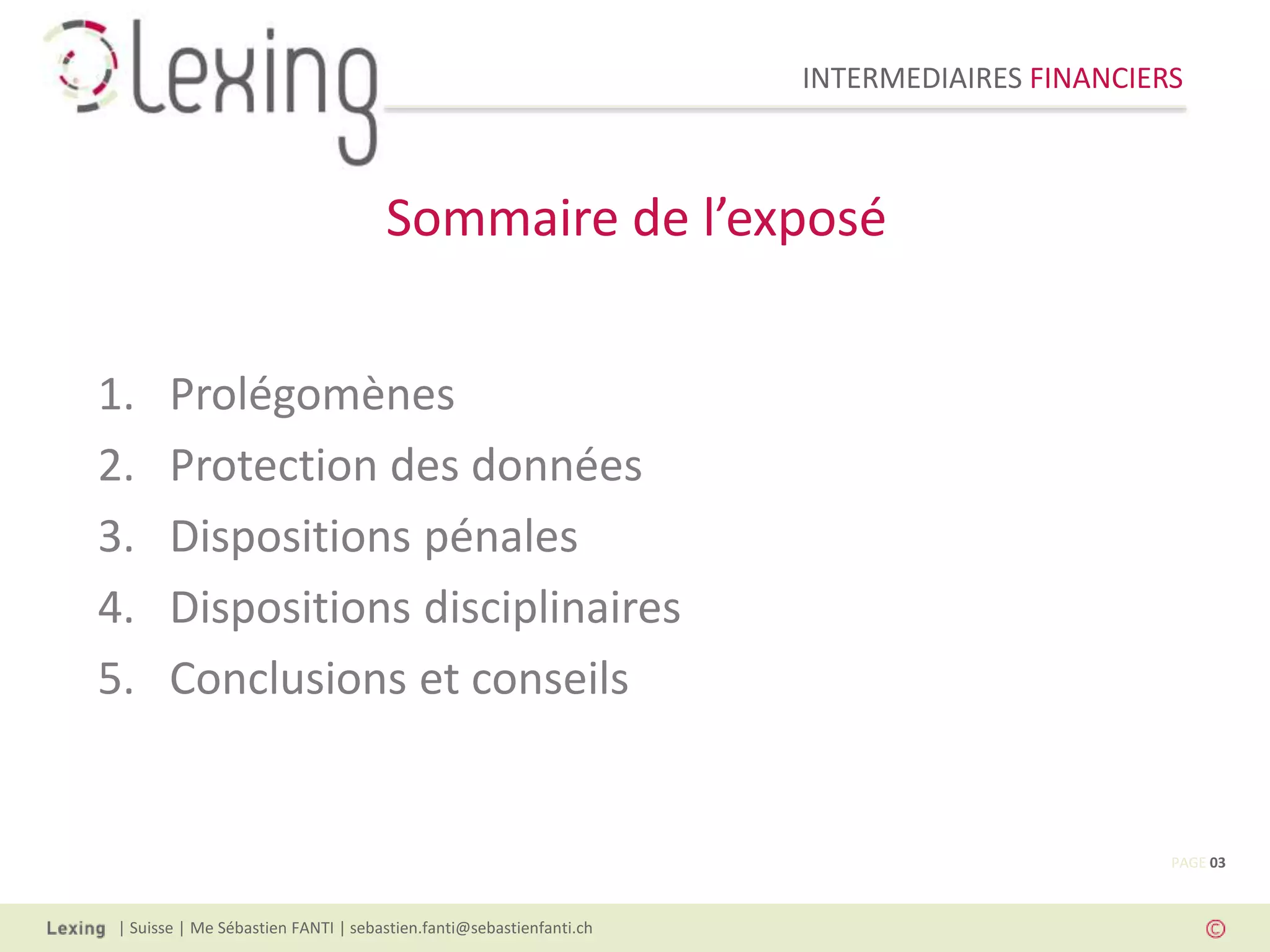 INTERMEDIAIRES FINANCIERS
| Suisse | Me Sébastien FANTI | sebastien.fanti@sebastienfanti.ch
1. Prolégomènes
2. Protection des données
3. Dispositions pénales
4. Dispositions disciplinaires
5. Conclusions et conseils
Sommaire de l’exposé
PAGE 03
 