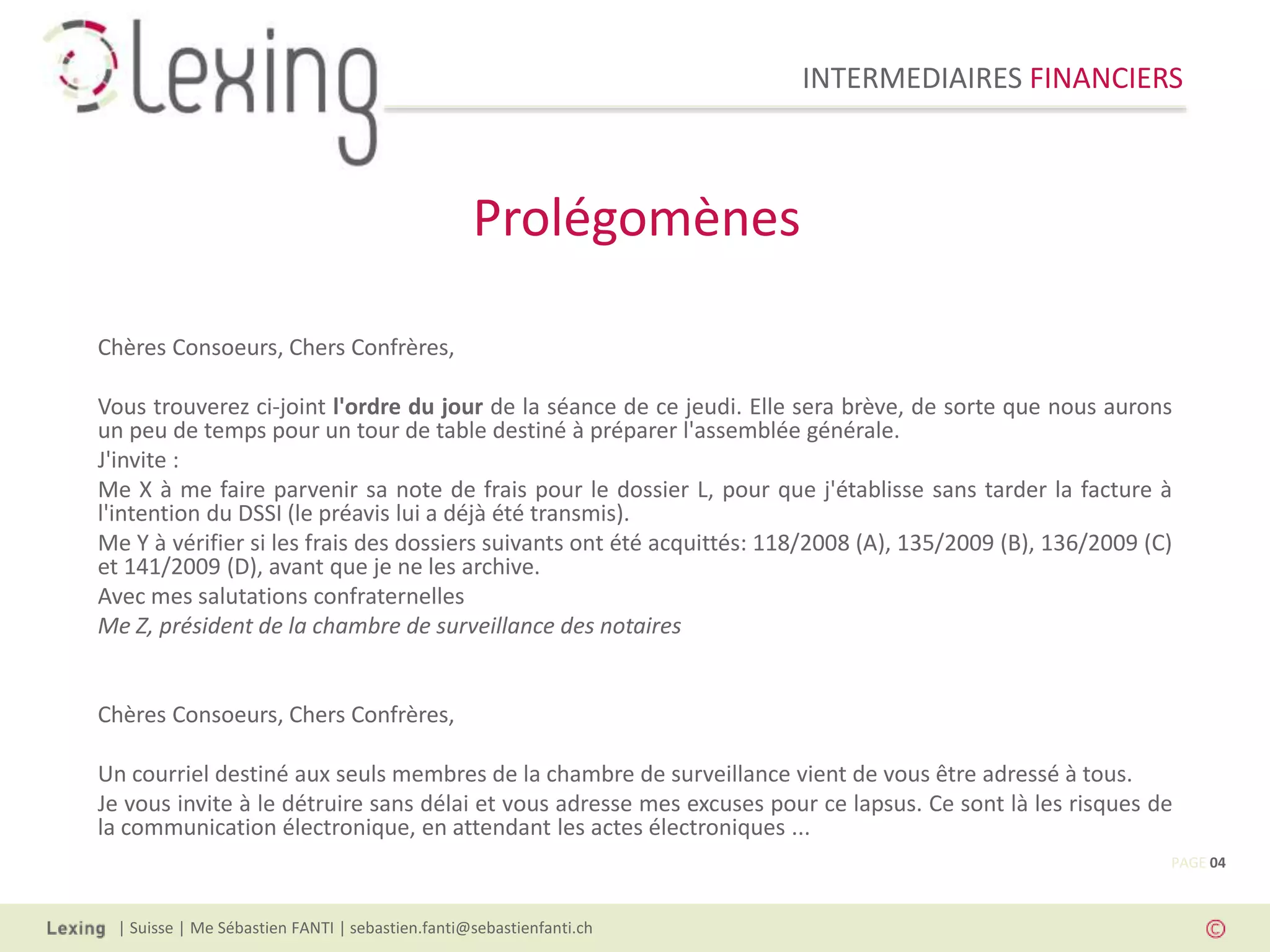 INTERMEDIAIRES FINANCIERS
| Suisse | Me Sébastien FANTI | sebastien.fanti@sebastienfanti.ch
Chères Consoeurs, Chers Confrères,
Vous trouverez ci-joint l'ordre du jour de la séance de ce jeudi. Elle sera brève, de sorte que nous aurons
un peu de temps pour un tour de table destiné à préparer l'assemblée générale.
J'invite :
Me X à me faire parvenir sa note de frais pour le dossier L, pour que j'établisse sans tarder la facture à
l'intention du DSSI (le préavis lui a déjà été transmis).
Me Y à vérifier si les frais des dossiers suivants ont été acquittés: 118/2008 (A), 135/2009 (B), 136/2009 (C)
et 141/2009 (D), avant que je ne les archive.
Avec mes salutations confraternelles
Me Z, président de la chambre de surveillance des notaires
Chères Consoeurs, Chers Confrères,
Un courriel destiné aux seuls membres de la chambre de surveillance vient de vous être adressé à tous.
Je vous invite à le détruire sans délai et vous adresse mes excuses pour ce lapsus. Ce sont là les risques de
la communication électronique, en attendant les actes électroniques ...
Prolégomènes
PAGE 04
 