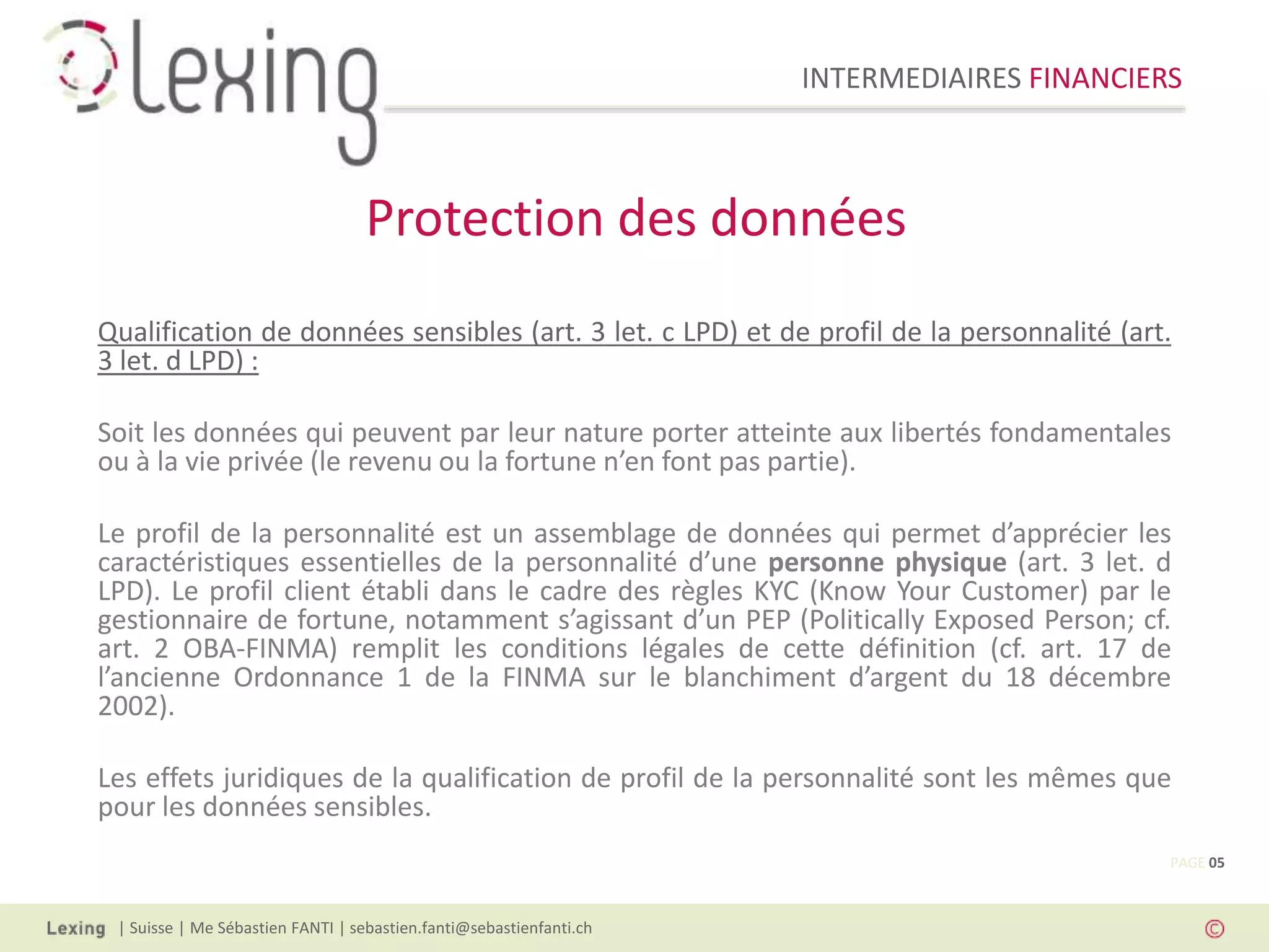 INTERMEDIAIRES FINANCIERS
| Suisse | Me Sébastien FANTI | sebastien.fanti@sebastienfanti.ch
Qualification de données sensibles (art. 3 let. c LPD) et de profil de la personnalité (art.
3 let. d LPD) :
Soit les données qui peuvent par leur nature porter atteinte aux libertés fondamentales
ou à la vie privée (le revenu ou la fortune n’en font pas partie).
Le profil de la personnalité est un assemblage de données qui permet d’apprécier les
caractéristiques essentielles de la personnalité d’une personne physique (art. 3 let. d
LPD). Le profil client établi dans le cadre des règles KYC (Know Your Customer) par le
gestionnaire de fortune, notamment s’agissant d’un PEP (Politically Exposed Person; cf.
art. 2 OBA-FINMA) remplit les conditions légales de cette définition (cf. art. 17 de
l’ancienne Ordonnance 1 de la FINMA sur le blanchiment d’argent du 18 décembre
2002).
Les effets juridiques de la qualification de profil de la personnalité sont les mêmes que
pour les données sensibles.
Protection des données
PAGE 05
 