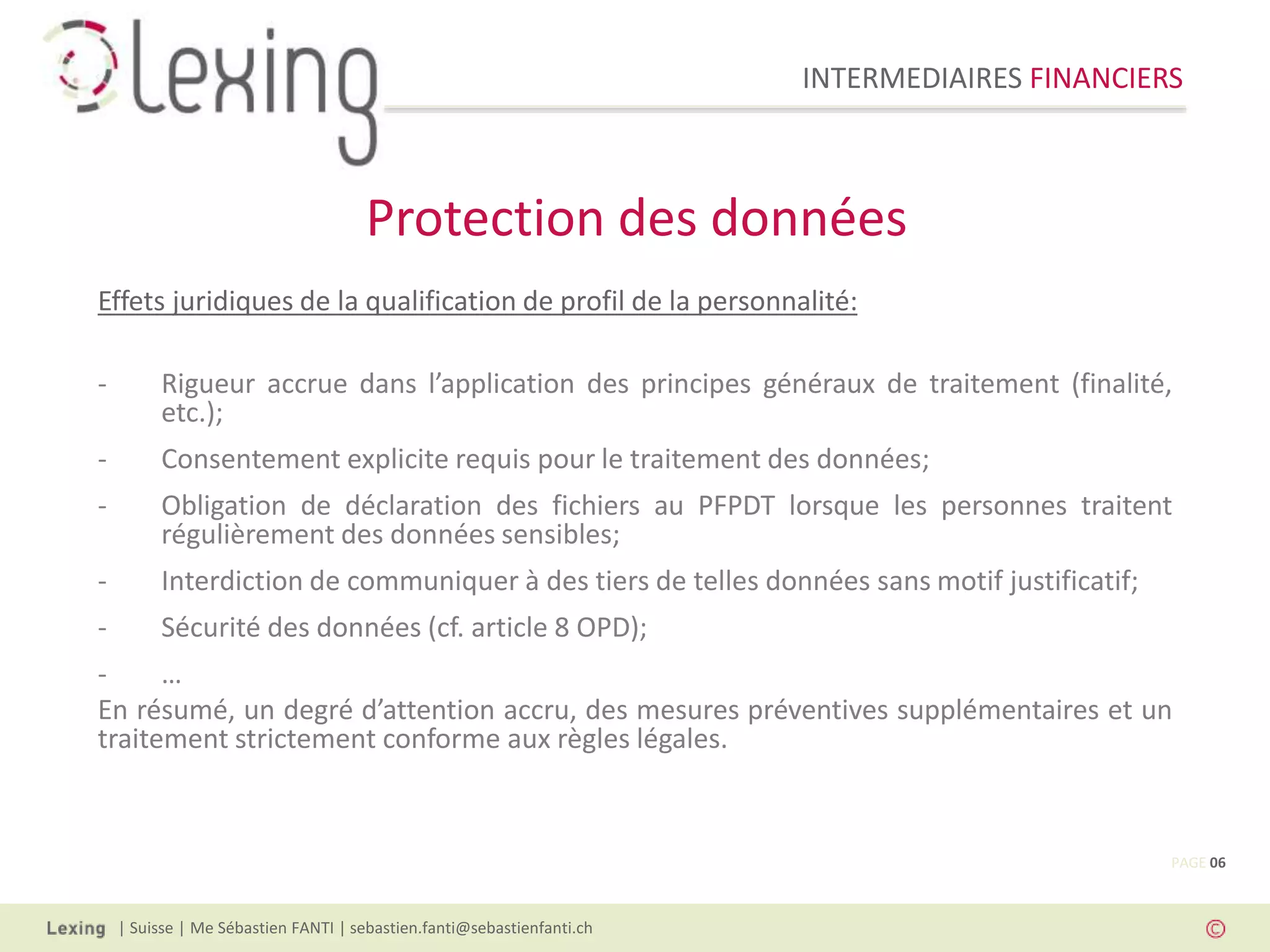 INTERMEDIAIRES FINANCIERS
| Suisse | Me Sébastien FANTI | sebastien.fanti@sebastienfanti.ch
Effets juridiques de la qualification de profil de la personnalité:
- Rigueur accrue dans l’application des principes généraux de traitement (finalité,
etc.);
- Consentement explicite requis pour le traitement des données;
- Obligation de déclaration des fichiers au PFPDT lorsque les personnes traitent
régulièrement des données sensibles;
- Interdiction de communiquer à des tiers de telles données sans motif justificatif;
- Sécurité des données (cf. article 8 OPD);
- …
En résumé, un degré d’attention accru, des mesures préventives supplémentaires et un
traitement strictement conforme aux règles légales.
Protection des données
PAGE 06
 