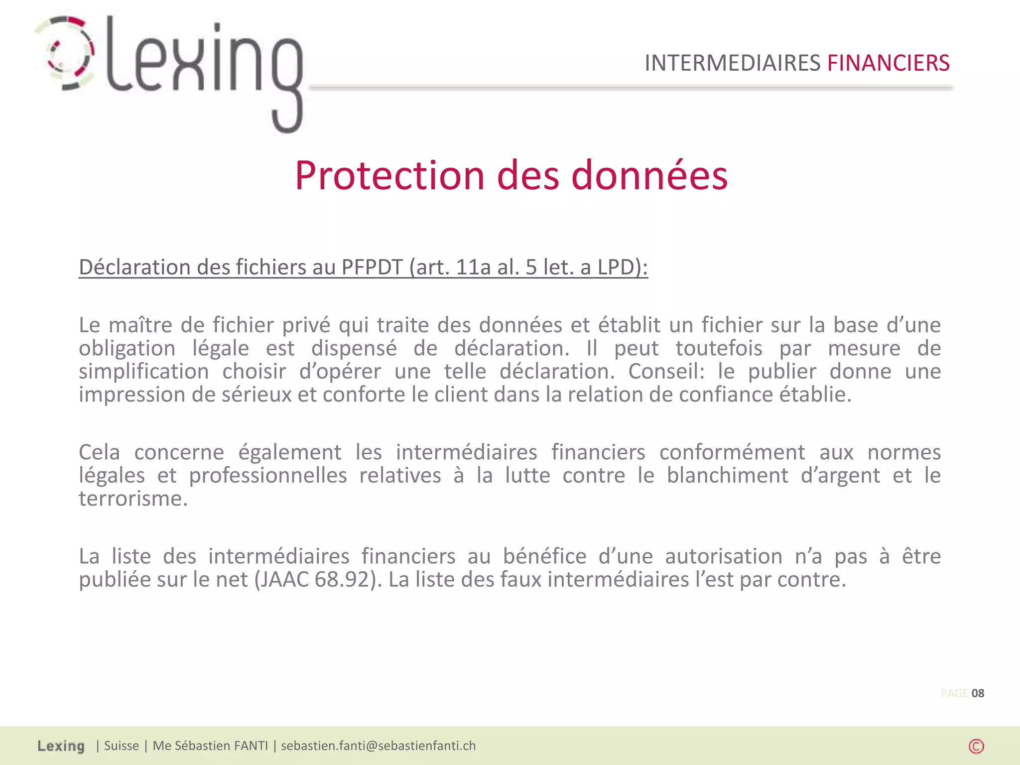 INTERMEDIAIRES FINANCIERS
| Suisse | Me Sébastien FANTI | sebastien.fanti@sebastienfanti.ch
Déclaration des fichiers au PFPDT (art. 11a al. 5 let. a LPD):
Le maître de fichier privé qui traite des données et établit un fichier sur la base d’une
obligation légale est dispensé de déclaration. Il peut toutefois par mesure de
simplification choisir d’opérer une telle déclaration. Conseil: le publier donne une
impression de sérieux et conforte le client dans la relation de confiance établie.
Cela concerne également les intermédiaires financiers conformément aux normes
légales et professionnelles relatives à la lutte contre le blanchiment d’argent et le
terrorisme.
La liste des intermédiaires financiers au bénéfice d’une autorisation n’a pas à être
publiée sur le net (JAAC 68.92). La liste des faux intermédiaires l’est par contre.
Protection des données
PAGE 08
 