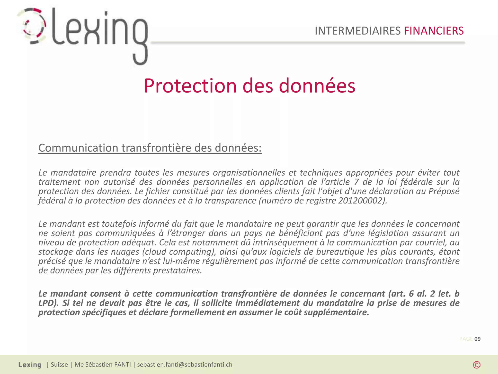 INTERMEDIAIRES FINANCIERS
| Suisse | Me Sébastien FANTI | sebastien.fanti@sebastienfanti.ch
Communication transfrontière des données:
Le mandataire prendra toutes les mesures organisationnelles et techniques appropriées pour éviter tout
traitement non autorisé des données personnelles en application de l’article 7 de la loi fédérale sur la
protection des données. Le fichier constitué par les données clients fait l'objet d'une déclaration au Préposé
fédéral à la protection des données et à la transparence (numéro de registre 201200002).
Le mandant est toutefois informé du fait que le mandataire ne peut garantir que les données le concernant
ne soient pas communiquées à l’étranger dans un pays ne bénéficiant pas d’une législation assurant un
niveau de protection adéquat. Cela est notamment dû intrinsèquement à la communication par courriel, au
stockage dans les nuages (cloud computing), ainsi qu’aux logiciels de bureautique les plus courants, étant
précisé que le mandataire n’est lui-même régulièrement pas informé de cette communication transfrontière
de données par les différents prestataires.
Le mandant consent à cette communication transfrontière de données le concernant (art. 6 al. 2 let. b
LPD). Si tel ne devait pas être le cas, il sollicite immédiatement du mandataire la prise de mesures de
protection spécifiques et déclare formellement en assumer le coût supplémentaire.
Protection des données
PAGE 09
 