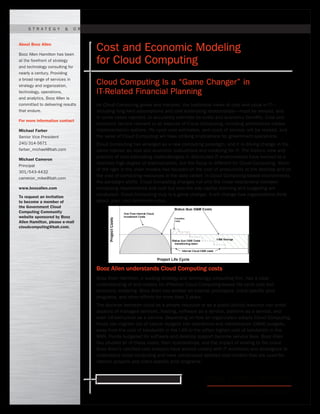 Ready for what’s next. www.boozallen.com
As Cloud Computing grows and matures, the traditional views of cost and value in IT—
including long-held assumptions and cost estimating relationships—must be revised, and
in some cases rejected, to accurately estimate its costs and economic benefits. Cost and
economic factors relevant to all aspects of Cloud Computing, including architecture trades,
implementation options, life-cycle cost estimates, and costs of service, will be revised, and
the value of Cloud Computing will have striking implications for government operations.
Cloud Computing has emerged as a new computing paradigm, and it is driving change in the
same manner as cost and economic evaluations and modeling for IT. The historic view and
practice of cost estimating methodologies in distributed IT environments have evolved to a
relatively high degree of sophistication, but the focus is different for Cloud Computing. Much
of the rigor in the older models has focused on the cost of productivity at the desktop and on
the cost of computing resources in the data center. In Cloud Computing-based environments,
the paradigm shifts. Cloud Computing changes not only the linear relationship between
computing requirements and cost but also the way capital planning and budgeting are
conducted. Cloud Computing truly is a game changer. It will change how organizations think
about, plan, and determine value.
Booz Allen understands Cloud Computing costs
Booz Allen Hamilton, a leading strategy and technology consulting firm, has a clear
understanding of and models for effective Cloud Computing-based life-cycle cost and
economic modeling. Booz Allen has worked on internal prototypes, client-specific pilot
programs, and other efforts for more than 2 years.
The decision between cloud as a private resource or as a public (utility) resource can entail
aspects of managed services, hosting, software as a service, platform as a service, and
even infrastructure as a service. Depending on how an organization adopts Cloud Computing,
funds can migrate out of capital budgets into operations and maintenance (O&M) budgets,
away from the cost of bandwidth in the LAN to the (often higher) cost of bandwidth in the
WAN. Funds budgeted for software and desktop support become service fees. Booz Allen
has studied all of these costs, their relationships, and the impact of moving to the cloud.
Booz Allen’s certified cost analysts have worked closely with IT architects and strategists to
understand cloud computing and have constructed detailed cost models that are used for
internal projects and client-specific pilot programs.
About Booz Allen
Booz Allen Hamilton has been
at the forefront of strategy
and technology consulting for
nearly a century. Providing
a broad range of services in
strategy and organization,
technology, operations,
and analytics, Booz Allen is
committed to delivering results
that endure.
For more information contact
Michael Farber
Senior Vice President
240/314-5671
farber_michael@bah.com
Michael Cameron
Principal
301/543-4432
cameron_mike@bah.com
www.boozallen.com
To request an invitation
to become a member of
the Government Cloud
Computing Community
website sponsored by Booz
Allen Hamilton, please e-mail
cloudcomputing@bah.com.
S t r at e g y & O r g ani z atio N | T e chnolo g Y | O p e r ations | A nal y tics
Cost and Economic Modeling
for Cloud Computing
Cloud Computing Is a “Game Changer” in
IT-Related Financial Planning
 
