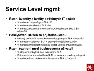 Service Level mgmt Řízení kvantity a kvality potřebných IT služeb % redukce  nesplněných SLA cílů % redukce ohrožených SLA cílů % nárůst zákaznického vnímání SLA dosahování skrz CSS odpovědi Poskytování služeb za přijatelnou cenu celkový počet a % nárůst kompletně popsaných SLA k dispozici % nárůst schválených SLA k provozním běžícím službám % nárůst kompletnosti katalogu služeb versus provozní služby Řízení rozhraní mezi businessem a uživateli % zlepšení pokrytí služeb existujícími SLA Dokumentované a schválené SLM procesy a procedury k dispozici % redukce času reakce a implementace SLA požadavků 