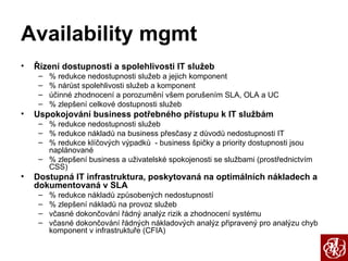 Availability mgmt Řízení dostupnosti a spolehlivosti IT služeb % redukce nedostupnosti služeb a jejich komponent % nárůst spolehlivosti služeb a komponent účinné zhodnocení a porozumění všem porušením SLA, OLA a UC % zlepšení celkové dostupnosti služeb Uspokojování business potřebného přístupu k IT službám   % redukce nedostupnosti služeb % redukce nákladů na business přesčasy z důvodů nedostupnosti IT % redukce klíčových výpadků  - business špičky a priority dostupnosti jsou naplánované % zlepšení business a uživatelské spokojenosti se službami (prostřednictvím CSS) Dostupná IT infrastruktura, poskytovaná na optimálních nákladech a dokumentovaná v SLA % redukce nákladů způsobených nedostupností % zlepšení nákladů na provoz služeb včasné dokončování řádný analýz rizik a zhodnocení systému včasné dokončování řádných nákladových analýz připravený pro analýzu chyb komponent v infrastruktuře (CFIA) 