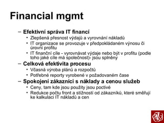 Financial mgmt Efektivní správa IT financí Zlepšená přesnost výdajů a vyrovnání nákladů IT organizace se provozuje v předpokládaném výnosu či úrovni profitu IT finanční cíle - vyrovnávat výdaje nebo být v profitu (podle toho jaké cíle má společnost)- jsou splněny Celková efektivita procesu Včasná výroba plánů a rozpočtů Potřebné reporty vyrobené v požadovaném čase Spokojení zákazníci s náklady a cenou služeb Ceny, tam kde jsou použity jsou poctivé Redukce počtu front a stížností od zákazníků, které směřují ke kalkulaci IT nákladů a cen 
