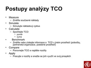 Postupy analýzy TCO Measure Změřte současné náklady Simulate Simulujte nákladový cyklus Calculate Spočítejte TCO poměr suma •  Benchmark Změřte nebo získejte informace o  TCO v jiném prostředí (pobočky, partnerská organizace, podobné prostředí) Compare Porovnejte TCO a najděte rozdíly Apply Pracujte s rozdíly a snažte se jich využít ve svůj prospěch 