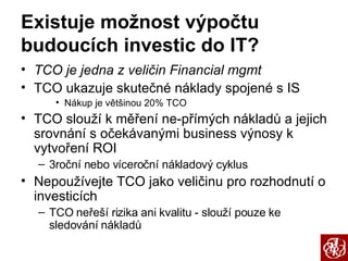 Existuje možnost výpočtu budoucích investic do IT? TCO je jedna z veličin Financial mgmt TCO ukazuje skutečné náklady spojené s IS Nákup je většinou 20% TCO TCO slouží k měření ne-přímých nákladů a jejich srovnání s očekávanými business výnosy k vytvoření ROI 3roční nebo víceroční nákladový cyklus Nepoužívejte TCO jako veličinu pro rozhodnutí o investicích TCO neřeší rizika ani kvalitu - slouží pouze ke sledování nákladů 