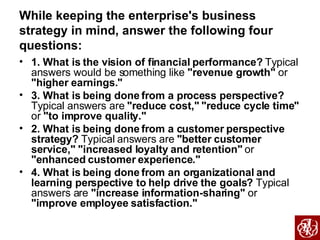 While keeping the enterprise's business strategy in mind, answer the following four questions: 1. What is the vision of financial performance?  Typical answers would be something like  "revenue growth"  or  "higher earnings." 3. What is being done from a process perspective?  Typical answers are  "reduce cost,"   "reduce cycle time"  or  "to improve quality." 2. What is being done from a customer perspective strategy?  Typical answers are  "better customer service,"   "increased loyalty and retention"  or  "enhanced customer experience." 4. What is being done from an organizational and learning perspective to help drive the goals?  Typical answers are  "increase information-sharing"  or  "improve employee satisfaction." 