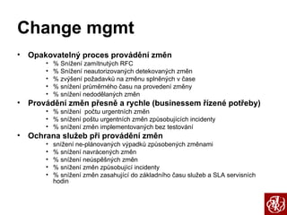 Change mgmt Opakovatelný proces provádění změn % Snížení zamítnutých RFC % Snížení neautorizovaných detekovaných změn % zvýšení požadavků na změnu splněných v čase % snížení průměrného času na provedení změny % snížení nedodělaných změn Provádění změn přesně a rychle (businessem řízené potřeby) % snížení  počtu urgentních změn % snížení poštu urgentních změn způsobujících incidenty % snížení změn implementovaných bez testování Ochrana služeb při provádění změn snížení ne-plánovaných výpadků způsobených změnami % snížení navrácených změn % snížení neúspěšných změn % snížení změn způsobující incidenty % snížení změn zasahující do základního času služeb a SLA servisních hodin 