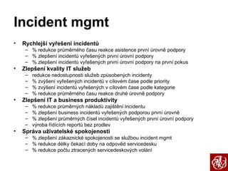 Incident mgmt Rychlejší vyřešení incidentů % redukce průměrného času reakce asistence první úrovně podpory % zlepšení incidentů vyřešených první úrovní podpory % zlepšení incidentů vyřešených první úrovní podpory na první pokus Zlepšení kvality IT služeb redukce nedostupnosti služeb způsobených incidenty % zvýšení vyřešených incidentů v cílovém čase podle priority % zvýšení incidentů vyřešených v cílovém čase podle kategorie % redukce průměrného času reakce druhé úrovně podpory Zlepšení IT a business produktivity % redukce průměrných nákladů zajištění incidentu % zlepšení business incidentů vyřešených podporou první úrovně % zlepšení průměrných čísel incidentů vyřešených první úrovní podpory výroba řídících reportů bez prodlev Správa uživatelské spokojenosti % zlepšení zákaznické spokojenosti se službou incident mgmt % redukce délky čekací doby na odpověd servicedesku % redukce počtu ztracených servicedeskových volání 