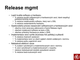 Release mgmt Lepší kvalita softwaru a hardwaru % redukce použití softwarových a hardwarových verzí, které nesplňují potřebné kontroly kvality % redukce instalovaného softwaru, který není z DSL % redukce nestandardního hardwaru Opakovatelný proces nasazování softwarových a hardwarových verzí všechny nové verze jsou plánované a řízené Release mgmt všechen instalovaný software se bere z DSL všechen příslušný hardware je uložen v DHS Implementace verzí rychle (business řídí potřeby) a přesně  % redukce chybných sestavení % implementace verzí ve všech sajtách včetně vzdálených v termínu % redukce počtu urgentních verzí Nákladově efektivní verze % zvýšení vytvořených a implementovaných verzí v termínu % verzí vytvořených a implementovaných v rozpočtu redukce nedostupnosti služebb způsobené verzemi % redukce back-outovaných verzí 