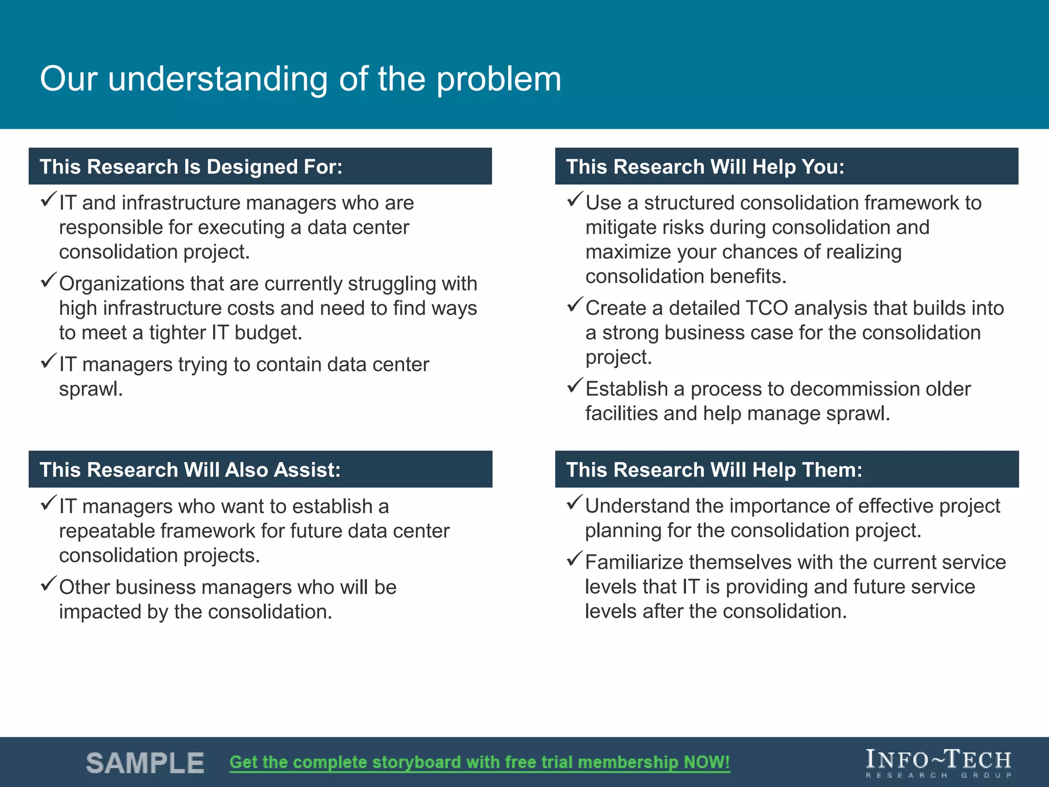 Info-Tech Research Group 3Info-Tech Research Group 3
This Research is Designed For: This Research Will Help You:
This Research Will Assist: This Research Will Help You:
This Research Is Designed For: This Research Will Help You:
This Research Will Also Assist: This Research Will Help Them:
Our understanding of the problem
IT and infrastructure managers who are
responsible for executing a data center
consolidation project.
Organizations that are currently struggling with
high infrastructure costs and need to find ways
to meet a tighter IT budget.
IT managers trying to contain data center
sprawl.
Use a structured consolidation framework to
mitigate risks during consolidation and
maximize your chances of realizing
consolidation benefits.
Create a detailed TCO analysis that builds into
a strong business case for the consolidation
project.
Establish a process to decommission older
facilities and help manage sprawl.
IT managers who want to establish a
repeatable framework for future data center
consolidation projects.
Other business managers who will be
impacted by the consolidation.
Understand the importance of effective project
planning for the consolidation project.
Familiarize themselves with the current service
levels that IT is providing and future service
levels after the consolidation.
 