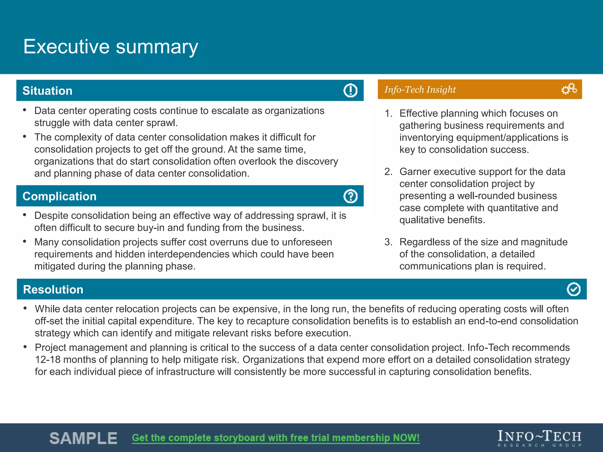 Info-Tech Research Group 4Info-Tech Research Group 4
Resolution
Situation
Complication
Info-Tech Insight
Executive summary
• Data center operating costs continue to escalate as organizations
struggle with data center sprawl.
• The complexity of data center consolidation makes it difficult for
consolidation projects to get off the ground. At the same time,
organizations that do start consolidation often overlook the discovery
and planning phase of data center consolidation.
• Despite consolidation being an effective way of addressing sprawl, it is
often difficult to secure buy-in and funding from the business.
• Many consolidation projects suffer cost overruns due to unforeseen
requirements and hidden interdependencies which could have been
mitigated during the planning phase.
• While data center relocation projects can be expensive, in the long run, the benefits of reducing operating costs will often
off-set the initial capital expenditure. The key to recapture consolidation benefits is to establish an end-to-end consolidation
strategy which can identify and mitigate relevant risks before execution.
• Project management and planning is critical to the success of a data center consolidation project. Info-Tech recommends
12-18 months of planning to help mitigate risk. Organizations that expend more effort on a detailed consolidation strategy
for each individual piece of infrastructure will consistently be more successful in capturing consolidation benefits.
1. Effective planning which focuses on
gathering business requirements and
inventorying equipment/applications is
key to consolidation success.
2. Garner executive support for the data
center consolidation project by
presenting a well-rounded business
case complete with quantitative and
qualitative benefits.
3. Regardless of the size and magnitude
of the consolidation, a detailed
communications plan is required.
 