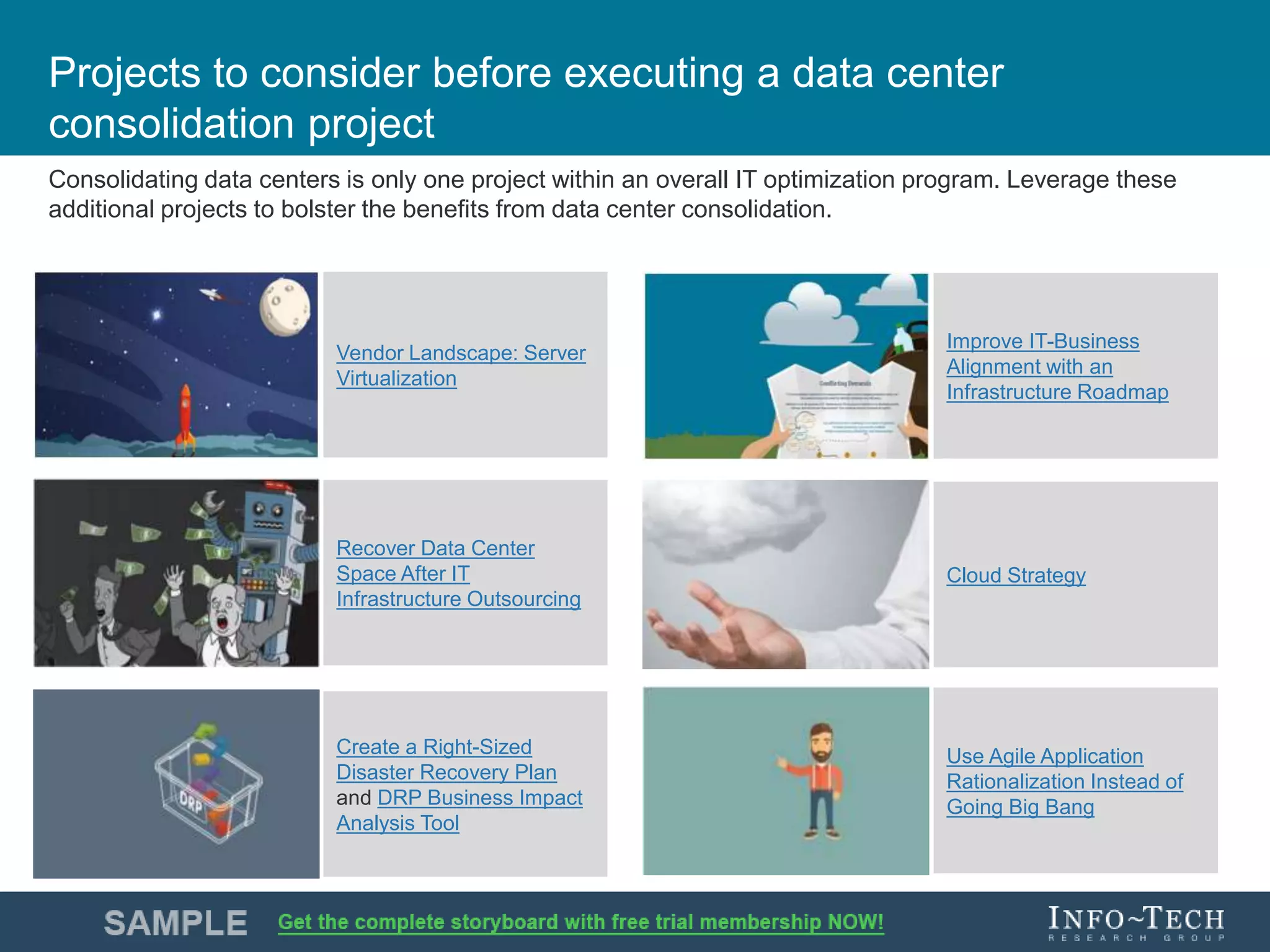 Info-Tech Research Group 9Info-Tech Research Group 9
Projects to consider before executing a data center
consolidation project
Consolidating data centers is only one project within an overall IT optimization program. Leverage these
additional projects to bolster the benefits from data center consolidation.
Vendor Landscape: Server
Virtualization
Recover Data Center
Space After IT
Infrastructure Outsourcing
Create a Right-Sized
Disaster Recovery Plan
and DRP Business Impact
Analysis Tool
Improve IT-Business
Alignment with an
Infrastructure Roadmap
Cloud Strategy
Use Agile Application
Rationalization Instead of
Going Big Bang
 