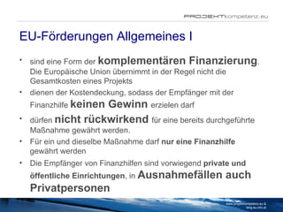 EU-Förderungen Allgemeines I sind eine Form der  komplementären Finanzierung . Die Europäische Union übernimmt in der Regel nicht die Gesamtkosten eines Projekts dienen der Kostendeckung, sodass der Empfänger mit der Finanzhilfe  keinen Gewinn  erzielen darf dürfen   nicht rückwirkend   für eine bereits durchgeführte Maßnahme gewährt werden. Für ein und dieselbe Maßnahme darf  nur eine Finanzhilfe  gewährt werden Die Empfänger von Finanzhilfen sind vorwiegend  private und öffentliche Einrichtungen , in  Ausnahmefällen auch Privatpersonen www.projektkompetenz.eu & blog.eu.info.at 