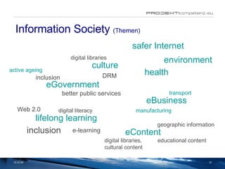 Information Society  (Themen) 02.06.09 culture eGovernment digital libraries DRM inclusion better public services active ageing eBusiness digital literacy manufacturing transport lifelong learning Web 2.0 inclusion e-learning environment health safer Internet eContent geographic information educational content digital libraries,  cultural content 