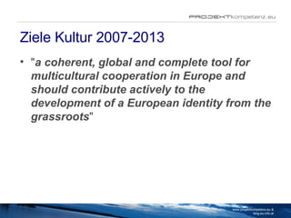 Ziele Kultur 2007-2013 " a coherent, global and complete tool for multicultural cooperation in Europe and should contribute actively to the development of a European identity from the grassroots "  www.projektkompetenz.eu & blog.eu.info.at 