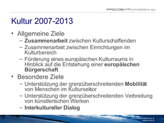 Kultur 2007-2013 Allgemeine Ziele Zusammenarbeit  zwischen Kulturschaffenden Zusammenarbeit zwischen Einrichtungen im Kulturbereich Förderung eines europäischen Kulturraums in Hinblick auf die Entstehung einer  europäischen Bürgerschaft Besondere Ziele Unterstützung der grenzüberschreitenden  Mobilität  von Menschen im Kultursektor Unterstützung der grenzüberschreitenden Verbreitung von künstlerischen Werken Interkultureller Dialog www.projektkompetenz.eu & blog.eu.info.at 