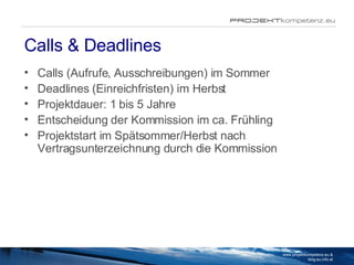 Calls & Deadlines Calls (Aufrufe, Ausschreibungen) im Sommer Deadlines (Einreichfristen) im Herbst Projektdauer: 1 bis 5 Jahre Entscheidung der Kommission im ca. Frühling Projektstart im Spätsommer/Herbst nach Vertragsunterzeichnung durch die Kommission www.projektkompetenz.eu & blog.eu.info.at 