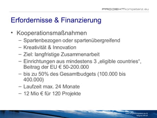 Erfordernisse & Finanzierung Kooperationsmaßnahmen Spartenbezogen oder spartenübergreifend Kreativität & Innovation Ziel: langfristige Zusammenarbeit  Einrichtungen aus mindestens 3 „eligible countries“, Beitrag der EU € 50-200.000  bis zu 50% des Gesamtbudgets (100.000 bis 400.000) Laufzeit max. 24 Monate 12 Mio € für 120 Projekte www.projektkompetenz.eu & blog.eu.info.at 
