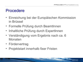 Procedere Einreichung bei der Europäischen Kommission in Brüssel Formelle Prüfung durch BeamtInnen Inhaltliche Prüfung durch ExpertInnen Verständigung vom Ergebnis nach ca. 6 Monaten Fördervertrag Projektstart innerhalb fixer Fristen www.projektkompetenz.eu & blog.eu.info.at 